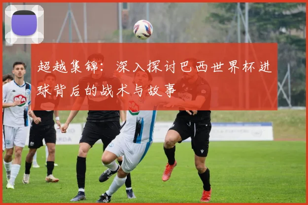超越集锦：深入探讨巴西世界杯进球背后的战术与故事