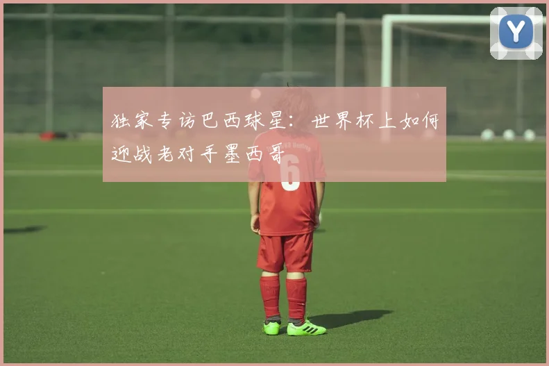 独家专访巴西球星:世界杯上如何迎战老对手墨西哥