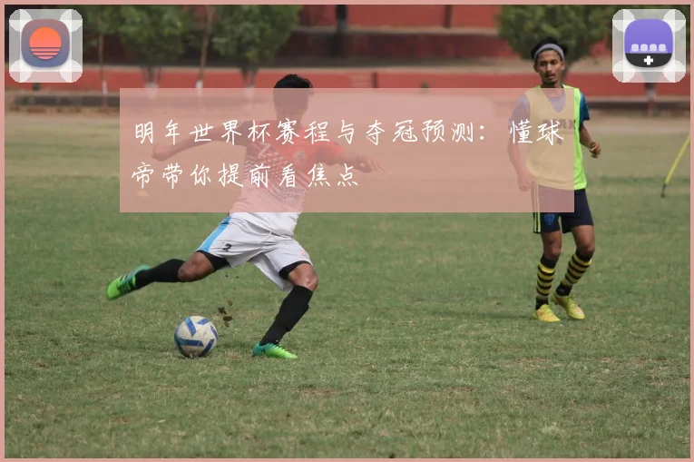 明年世界杯赛程与夺冠预测：懂球帝带你提前看焦点