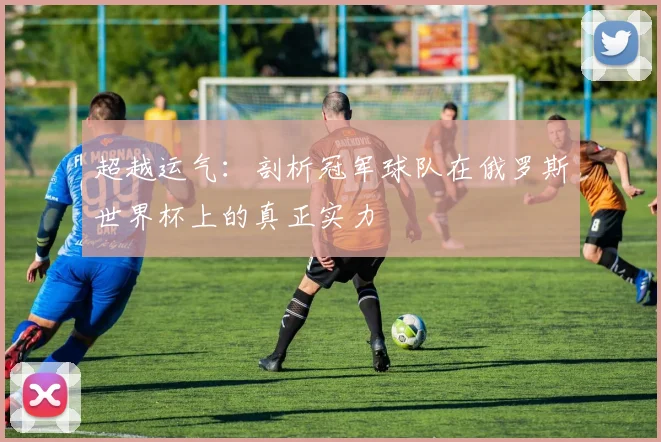 超越运气：剖析冠军球队在俄罗斯世界杯上的真正实力