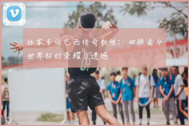 独家专访巴西传奇教练:回顾南非世界杯的荣耀与遗憾