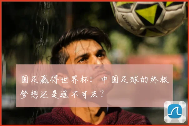 国足赢得世界杯：中国足球的终极梦想还是遥不可及？