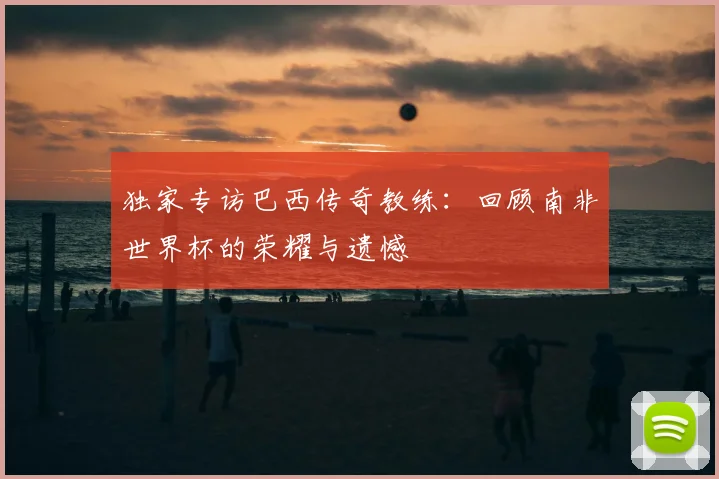 独家专访巴西传奇教练:回顾南非世界杯的荣耀与遗憾