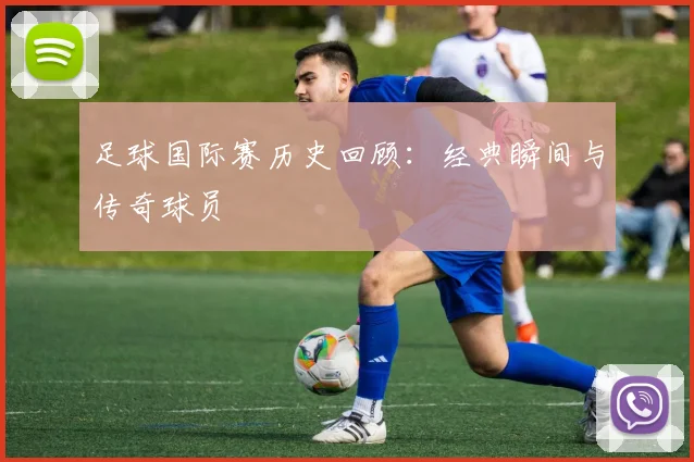 足球国际赛历史回顾：经典瞬间与传奇球员