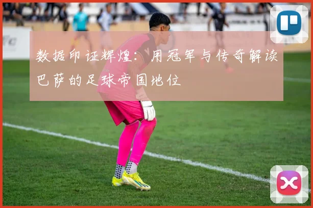 数据印证辉煌：用冠军与传奇解读巴萨的足球帝国地位