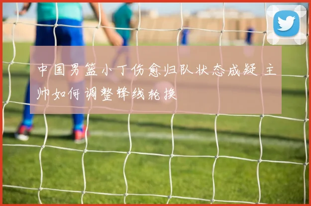 中国男篮小丁伤愈归队状态成疑 主帅如何调整锋线轮换