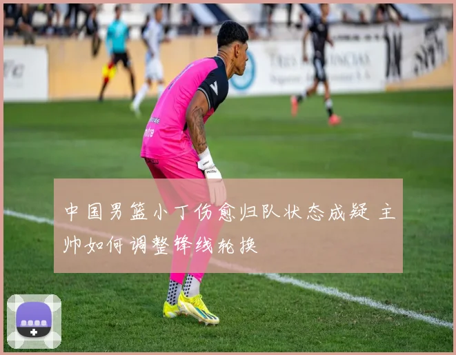 中国男篮小丁伤愈归队状态成疑 主帅如何调整锋线轮换