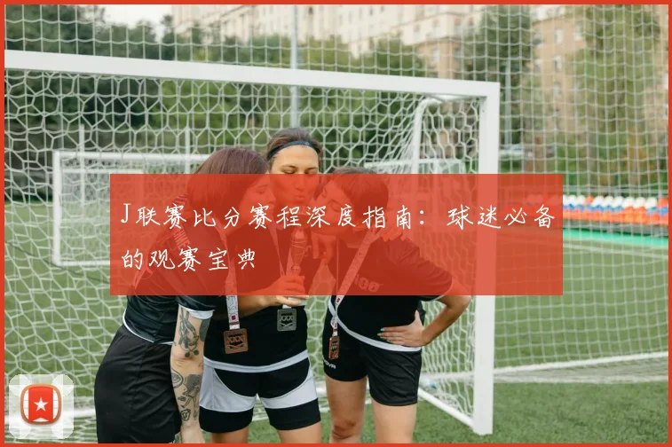 J联赛比分赛程深度指南：球迷必备的观赛宝典
