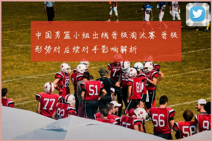 中国男篮小组出线晋级淘汰赛 晋级形势对后续对手影响解析