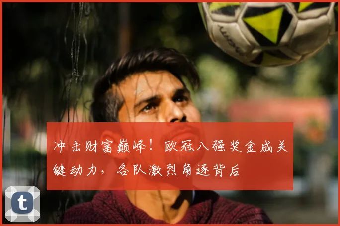 冲击财富巅峰！欧冠八强奖金成关键动力，各队激烈角逐背后