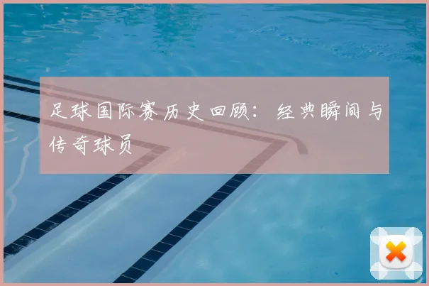 足球国际赛历史回顾:经典瞬间与传奇球员