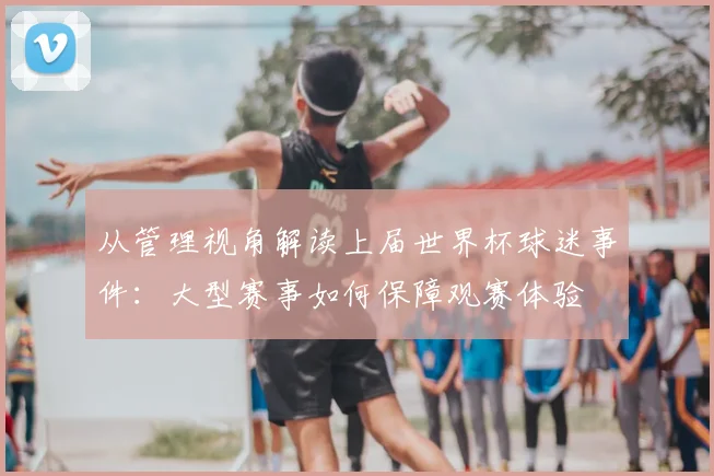 从管理视角解读上届世界杯球迷事件：大型赛事如何保障观赛体验
