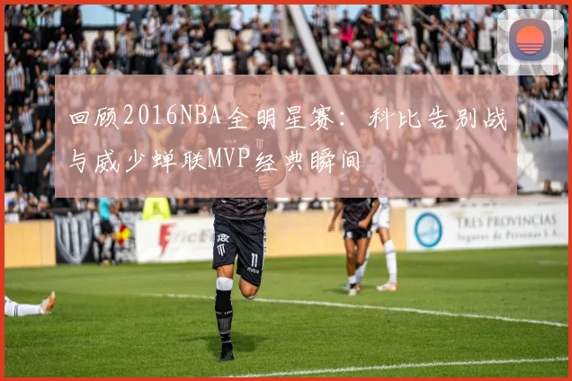 回顾2016NBA全明星赛：科比告别战与威少蝉联MVP经典瞬间