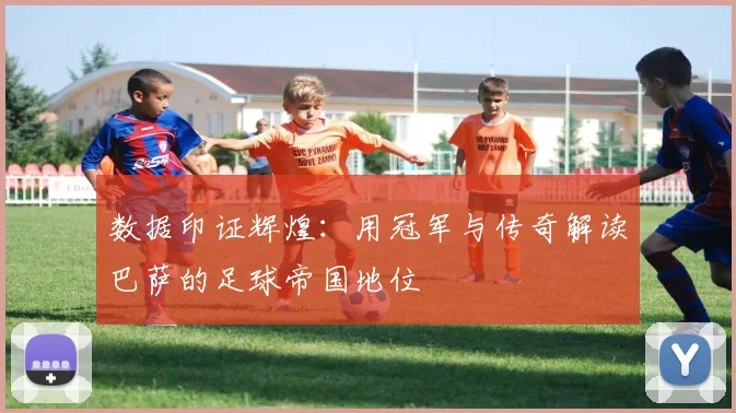 数据印证辉煌：用冠军与传奇解读巴萨的足球帝国地位