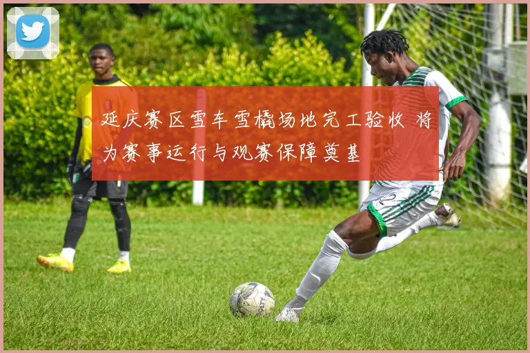 延庆赛区雪车雪橇场地完工验收 将为赛事运行与观赛保障奠基