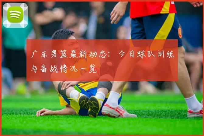 广东男篮最新动态：今日球队训练与备战情况一览