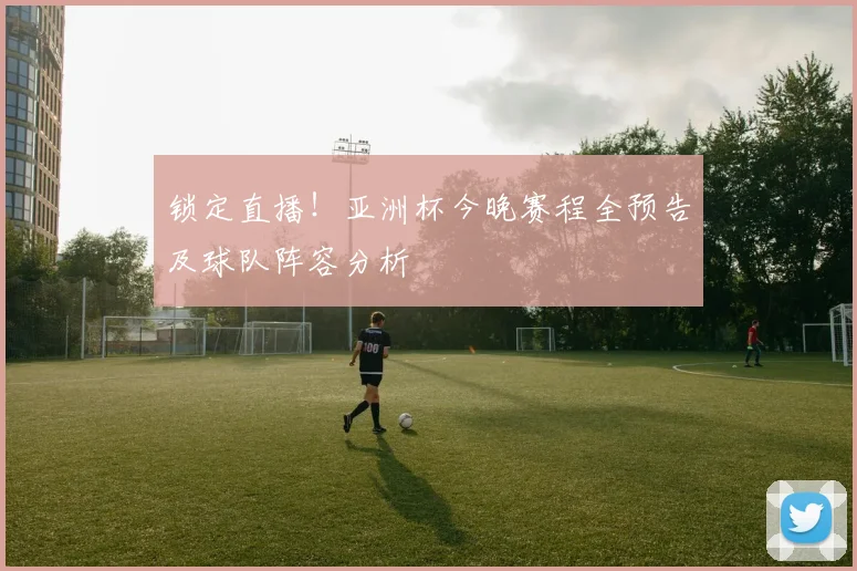 锁定直播！亚洲杯今晚赛程全预告及球队阵容分析