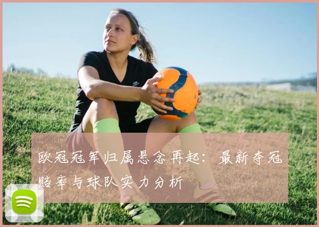 欧冠冠军归属悬念再起：最新夺冠赔率与球队实力分析