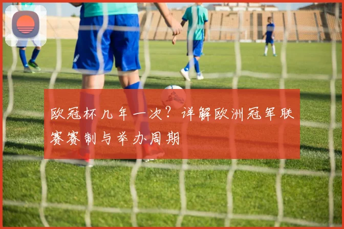 欧冠杯几年一次？详解欧洲冠军联赛赛制与举办周期