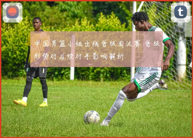 中国男篮小组出线晋级淘汰赛 晋级形势对后续对手影响解析