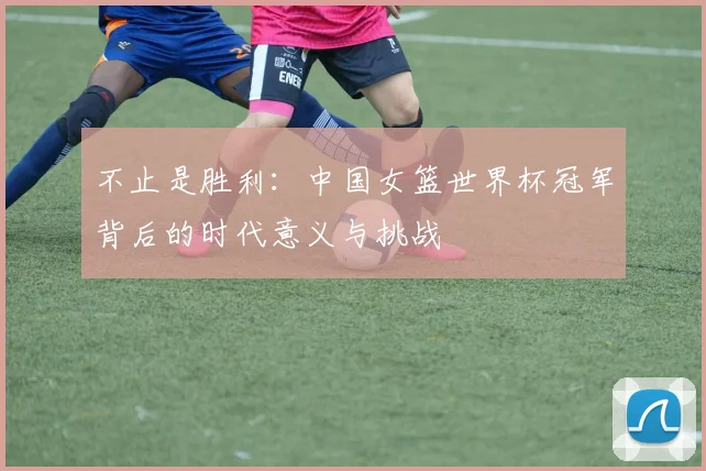 不止是胜利：中国女篮世界杯冠军背后的时代意义与挑战