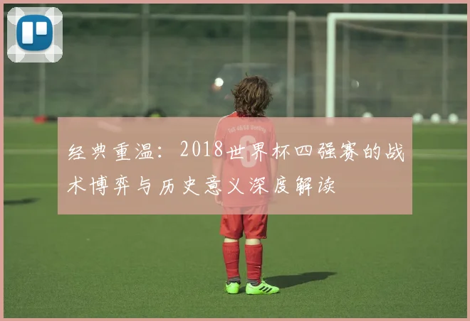 经典重温：2018世界杯四强赛的战术博弈与历史意义深度解读